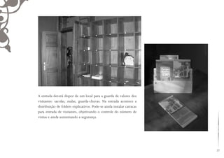 27
A entrada deverá dispor de um local para a guarda de valores dos
visitantes: sacolas, malas, guarda-chuvas. Na entrada acontece a
distribuição de folders explicativos. Pode-se ainda instalar catracas
para entrada de visitantes, objetivando o controle do número de
visitas e ainda aumentando a segurança.
 