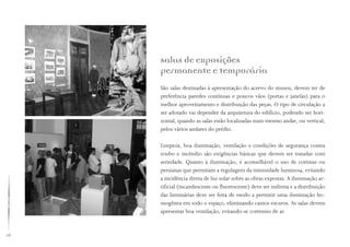 28
Salas de exposições
permanente e temporária
São salas destinadas à apresentação do acervo do museu; devem ter de
preferência paredes contínuas e poucos vãos (portas e janelas) para o
melhor aproveitamento e distribuição das peças. O tipo de circulação a
ser adotado vai depender da arquitetura do edifício, podendo ser hori-
zontal, quando as salas estão localizadas num mesmo andar, ou vertical,
pelos vários andares do prédio.
Limpeza, boa iluminação, ventilação e condições de segurança contra
roubo e incêndio são exigências básicas que devem ser tratadas com
seriedade. Quanto à iluminação, é aconselhável o uso de cortinas ou
persianas que permitam a regulagem da intensidade luminosa, evitando
a incidência direta de luz solar sobre as obras expostas. A iluminação ar-
tificial (incandescente ou fluorescente) deve ser indireta e a distribuição
das luminárias deve ser feita de modo a permitir uma iluminação ho-
mogênea em todo o espaço, eliminando cantos escuros. As salas devem
apresentar boa ventilação, evitando-se correntes de ar.
 