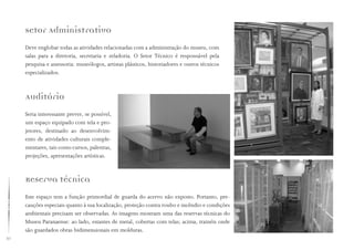 30
Setor Administrativo
Deve englobar todas as atividades relacionadas com a administração do museu, com
salas para a diretoria, secretaria e zeladoria. O Setor Técnico é responsável pela
pesquisa e assessoria: museólogos, artistas plásticos, historiadores e outros técnicos
especializados.
Auditório
Seria interessante prever, se possível,
um espaço equipado com tela e pro-
jetores, destinado ao desenvolvim-
ento de atividades culturais comple-
mentares, tais como cursos, palestras,
projeções, apresentações artísticas.
Reserva técnica
Este espaço tem a função primordial de guarda do acervo não exposto. Portanto, pre-
cauções especiais quanto à sua localização, proteção contra roubo e incêndio e condições
ambientais precisam ser observadas. As imagens mostram uma das reservas técnicas do
Museu Paranaense: ao lado, estantes de metal, cobertas com telas; acima, trainéis onde
são guardados obras bidimensionais em molduras.
 