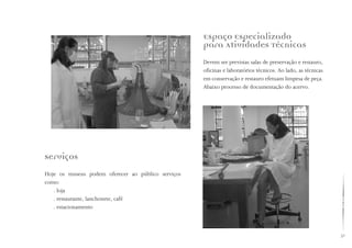 31
Espaço Especializado
para Atividades Técnicas
Devem ser previstas salas de preservação e restauro,
oficinas e laboratórios técnicos. Ao lado, as técnicas
em conservação e restauro efetuam limpesa de peça.
Abaixo processo de documentação do acervo.
Serviços
Hoje os museus podem oferecer ao público serviços
como: 		
. loja
. restaurante, lanchonete, café
. estacionamento
 