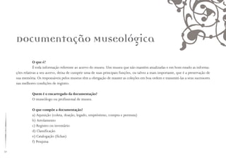 32
Documentação Museológica
O que é?
É toda informação referente ao acervo do museu. Um museu que não mantém atualizadas e em bom estado as informa-
ções relativas a seu acervo, deixa de cumprir uma de suas principais funções, ou talvez a mais importante, que é a preservação de
sua memória. Os responsáveis pelos museus têm a obrigação de manter as coleções em boa ordem e transmiti-las a seus sucessores
nas melhores condições de registro.
Quem é o encarregado da documentação?
O museólogo ou profissional de museu.
O que compõe a documentação?
a) Aquisição (coleta, doação, legado, empréstimo, compra e permuta)
b) Arrolamento
c) Registro ou inventário
d) Classificação
e) Catalogação (fichas)
f) Pesquisa
 