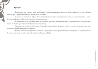 33
Aquisição
- É importante que o museu tenha um Conselho Consultivo para opinar a respeito das peças a serem ou não recebidas,
a fim de que a responsabilidade não seja exclusiva do diretor.
- O museu, ao receber um objeto, deve sempre observar se a documentação está correta, a sua autenticidade, o estado
de conservação e seu valor de mercado para efeitos de seguro.
- A documentação de um objeto pode ser composta por cartas, recibos de compra ou venda anterior, cópia de testa-
mento do doador que se incorporará ao arquivo documental.
- Na compra de um objeto pelo museu, é necessária a apresentação de faturas, recibos ou outros documentos que com-
provem a realização da transação comercial.
- As peças coletadas em expedições científicas e arqueológicas e que posteriormente se integrarem ao acervo do museu,
deverão conter todas as informações do local onde foram recolhidas.
 