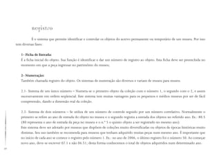 36
Registro
É o sistema que permite identificar e controlar os objetos do acervo permanente ou temporário de um museu. Por isso
tem diversas fases:
1- Ficha de Entrada:
É a ficha inicial do objeto. Sua função é identificar e dar um número de registro ao objeto. Esta ficha deve ser preenchida no
momento em que a peça ingressar no patrimônio do museu;
2- Numeração:
Também chamada registro do objeto. Os sistemas de numeração são diversos e variam de museu para museu.
2.1- Sistema de um único número – Numera-se o primeiro objeto da coleção com o número 1, o segundo com o 2, e assim
sucessivamente em ordem seqüencial. Este sistema tem muitas vantagens para os pequenos e médios museus por ser de fácil
compreensão, dando a dimensão real da coleção.
2.2- Sistema de dois números – Se utiliza de um número de controle seguido por um número correlativo. Normalmente o
primeiro se refere ao ano de entrada do objeto no museu e o segundo registra a entrada dos objetos no referido ano. Ex.: 80.5
(80 representa o ano de entrada da peça no museu e o n.º 5 o quinto objeto a ser registrado no mesmo ano).
Este sistema deve ser adotado por museus que dispõem de coleções muito diversificadas ou objetos de épocas históricas muito
distintas. Seu uso também se recomenda para museus que tenham adquirido muitas peças num mesmo ano. É importante que
no início de cada ano se comece o registro pelo número 1. Ex.: no ano de 2006, o último registro foi o número 50. Ao começar
novo ano, deve-se escrever 07.1 e não 06.51; desta forma conhecemos o total de objetos adquiridos num determinado ano.
 