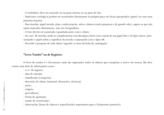 38
- O mobiliário deve ser marcado ou na parte interna ou na parte de trás.
- Espécimes zoológicos podem ser numerados diretamente na própria peça em locais apropriados (patas) ou com uma
pequena etiqueta.
- Para moedas, papel-moeda, jóias, condecorações, selos e objetos muito pequenos e de grande valor, sugere-se que não
sejam marcados diretamente, mas sim fotografados.
- A foto deverá ser numerada e guardada junto com o objeto.
- No caso de moedas, pode-se complementar com decalques feitos com a ajuda de um papel fino e de lápis macio, pres-
sionando o papel sobre a superfície da moeda e repassando com o lápis 6B.
- Proceder à pesquisa de cada objeto segundo os itens da ficha de catalogação.
“Livro Tombo” ou de Registro:
O livro de tombo é o documento onde são registrados todos os objetos que compõem o acervo do museu. Ele deve
conter uma série de informações como:
- o n.º de registro;
- data de entrada;
- classificação (categoria);
- descrição do objeto (material, dimensões, técnicas);
- autor;
- origem;
- procedência;
- forma de aquisição;
- estado de conservação;
- observações (baixa de objetos e especificações importantes para o fichamento posterior).
 