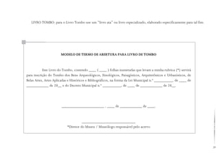 39
LIVRO TOMBO: para o Livro Tombo use um “livro ata” ou livro especializado, elaborado especificamente para tal fim.
Este Livro do Tombo, contendo ____ ( ____ ) folhas numeradas que levam a minha rubrica (*) servirá
para inscrição do Tombo dos Bens Arqueológicos, Etnológicos, Paisagísticos, Arquitetônicos e Urbanísticos, de
Belas Artes, Artes Aplicadas e Históricos e Bibliográficos, na forma da Lei Municipal n.º __________, de ____ de
____________ de 20__ e do Decreto Municipal n.º __________, de ____ de ____________ de 20__.
		
_______________________ , ____ de ____________ de ____.
_____________________________
*Diretor do Museu / Museólogo responsável pelo acervo
MODELO DE TERMO DE ABERTURA PARA LIVRO DE TOMBO
 