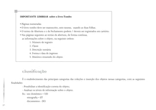 40
Classificação
É o estabelecimento das principais categorias das coleções e inserção dos objetos nessas categorias, com as seguintes
finalidades:
- Possibilitar a identificação correta do objeto;
- Analisar os níveis de informação sobre o objeto.
Ex.: uso doméstico – UD
etnografia – ET
documentos - DO
IMPORTANTE LEMBRAR sobre o livro Tombo
• Páginas numeradas
• O livro tombo deve ser manuscrito, sem rasuras, usando as duas folhas.
• O termo de Abertura e o de Fechamento podem / devem ser registrados em cartório.
• Nas páginas seguintes ao termo de abertura, de forma contínua,
as informações sobre o objeto, na seguinte ordem:
1. Número de registro
2. Classe
3. Descrição sumária
4. Forma e data de ingresso
5. Histórico resumido do objeto
 