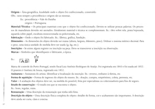 42
Origem – Área geográfica, localidade onde o objeto foi confeccionado, construído.
Obs.: nem sempre a procedência e origem são as mesmas.
Ex.: procedência – Vale do Paraíba
origem – Portuguesa
Material/Técnica – Os principais materiais com que o objeto foi confeccionado. Devem-se utilizar poucas palavras. Os proces-
sos de manufatura deverão ser anotados. Geralmente material e técnica se complementam. Ex.: óleo sobre tela, prata/repuxada,
aquarela sobre papel, escultura monocromada ou policromada, etc.
Fabricação – Onde o objeto foi fabricado. Ex.: fábrica, gráfica, fundição.
Dimensões – As dimensões do objeto deverão ser exatas (altura, largura, diâmetro, peso). Utilizar o sistema métrico decimal. Para
o peso, uma única unidade de medida deve ser usada (g, kg, etc.).
Inscrições – Se existe algum registro ou inscrição na peça. Deve-se transcrever a inscrição na observação.
Marcas – Símbolos que identifiquem o fabricante, a época.
Ex.:
Marca de controle do Porto-Portugal, sendo fiscal Luiz Antônio Rodrigues de Araújo. Foi registrada em 1843 e foi usada até 1852.
O prateiro é Antônio de Souza, registrado em 1852.
Assinatura – Assinatura do artista. Identificar a localização da inscrição. Ex.: reverso, embaixo à direita, etc.
Forma de aquisição – Forma de ingresso do objeto do museu. Ex.: doação, compra, empréstimo, coleta, permuta, etc.
Valor – A avaliação dos objetos deve ser, na medida do possível, feita por especialistas ou colecionadores para fins de seguro.
Estado de conservação – O estado em que se encontra o objeto.
Ex.: bom, regular, ruim.
Restauração – Uma descrição da restauração que tenha sido feita.
Descrição do objeto – Uma descrição física completa do objeto: detalhe de forma, cor e acabamento são importantes. A descrição
deve ainda ser curta, clara e concisa.
 