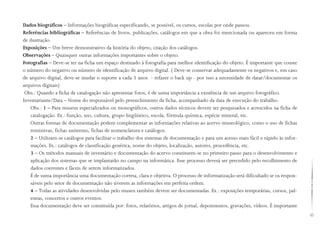 43
Dados biográficos – Informações biográficas especificando, se possível, os cursos, escolas por onde passou.
Referências bibliográficas – Referências de livros, publicações, catálogos em que a obra foi mencionada ou apareceu em forma
de ilustração.
Exposições – Um breve demonstrativo da história do objeto, citação dos catálogos.
Observações – Quaisquer outras informações importantes sobre o objeto.
Fotografias – Deve-se ter na ficha um espaço destinado à fotografia para melhor identificação do objeto. É importante que conste
o número do negativo ou número de identificação de arquivo digital. ( Deve-se conservar adequadamente os negativos e, em caso
de arquivo digital, deve-se mudar o suporte a cada 5 anos - refazer o back up - por isso a necessidade de datar/documentar os
arquivos digitais)
Obs.: Quando a ficha de catalogação não apresentar fotos, é de suma importância a existência de um arquivo fotográfico.
Inventariante/Data – Nome do responsável pelo preenchimento da ficha, acompanhado da data de execução do trabalho.
Obs.: 1 – Para museus especializados ou monográficos, outros dados técnicos devem ser pesquisados e acrescidos na ficha de
catalogação. Ex.: função, uso, cultura, grupo lingüístico, escola, fórmula química, espécie mineral, etc.
Outras formas de documentação podem complementar as informações relativas ao acervo museológico, como o uso de fichas
remissivas, fichas unitermo, fichas de nomenclatura e catálogos.
2 – Utilizam-se catálogos para facilitar o trabalho dos sistemas de documentação e para um acesso mais fácil e rápido às infor-
mações. Ex.: catálogos de classificação genérica, nome do objeto, localização, autores, procedência, etc.
3 – Os métodos manuais de inventário e documentação do acervo constituem-se no primeiro passo para o desenvolvimento e
aplicação dos sistemas que se implantarão no campo na informática. Esse processo deverá ser precedido pelo recolhimento de
dados coerentes e fáceis de serem informatizados.
É de suma importância uma documentação correta, clara e objetiva. O processo de informatização será dificultado se os respon-
sáveis pelo setor de documentação não tiverem as informações em perfeita ordem.
4 – Todas as atividades desenvolvidas pelo museu também devem ser documentadas. Ex.: exposições temporárias, cursos, pal-
estras, concertos e outros eventos.
Essa documentação deve ser constituída por: fotos, relatórios, artigos de jornal, depoimentos, gravações, vídeos. É importante
 
