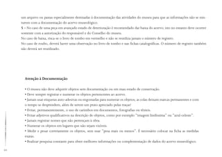 44
Atenção à Documentação
• O museu não deve adquirir objetos sem documentação ou em mau estado de conservação.
• Deve sempre registrar e numerar os objetos pertencentes ao acervo.
• Jamais usar etiquetas auto-adesivas ou engomadas para numerar os objetos; as colas deixam marcas permanentes e com
o tempo se desprendem, além de serem um prato apreciado pelas traças!
• Evitar, permanentemente, o uso de carimbos em documentos, fotografias ou têxteis.
• Evitar adjetivos qualificativos na descrição de objetos, como por exemplo “imagem lindíssima” ou “azul-celeste”.
• Jamais registrar nomes que não pertençam à obra.
• Numerar os objetos em lugares que não sejam visíveis.
• Medir e pesar corretamente os objetos, sem usar “pesa mais ou menos”. É necessário colocar na ficha as medidas
exatas.
• Realizar pesquisa constante para obter melhores informações ou complementação de dados do acervo museológico.
um arquivo ou pastas especialmente destinadas à documentação das atividades do museu para que as informações não se mis-
turem com a documentação do acervo museológico.
5 – No caso de uma peça em avançado estado de deterioração é recomendado dar baixa do acervo; isto no entanto deve ocorrer
somente com a autorização do responsável e do Conselho do museu.
No caso de baixa, risca-se o livro de tombo em vermelho e não se reutiliza jamais o número de registro.
No caso de roubo, deverá haver uma observação no livro de tombo e nas fichas catalográficas. O número de registro também
não deverá ser reutilizado.
 