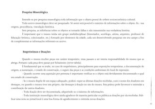 45
Pesquisa Museológica
Entende-se por pesquisa museológica toda informação que o objeto possui de ordem socioeconômica-cultural.
Todo acervo museológico deve ser pesquisado. Só assim será possível o máximo de informações sobre o objeto. Ex.: sua
origem, procedência, vinculação histórica.
Sem pesquisa, as referências sobre os objetos se tornarão falhas e não transmitirão sua verdadeira história.
É importante que o museu tenha um grupo multidisciplinar (historiador, sociólogo, artista, arquiteto, professor de
Educação Artística, colecionador, etc.) formado por elementos da cidade, cada um desenvolvendo pesquisas em seu campo a fim
de complementar as informações referentes ao acervo.
Empréstimos e Doações
Quando o museu receber peças em caráter temporário, estas passam a ser inteira responsabilidade do museu que as
abriga. Portanto cada peça deve passar por fichamento (rever tabela).
É fundamental que se avalie, no caso de empréstimos, principalmente para exposições temporárias, a documentação de
origem, a numeração, o estado de conservação, o seguro das peças e as condições ambientais do local de exposição.
- Quando ocorrer uma aquisição por permuta é importante verificar se o objeto está devidamente documentado e qual
seu estado de conservação.
- Se o museu dispõe de um espaço adequado, poderá expor as últimas doações recebidas, com o nome dos doadores em
destaque, ou quando o museu tiver site próprio, dar destaque à doação no site do museu. Esta prática pode favorecer e estimular a
contribuição de outros doadores.
- Toda doação deve ser documentada, adquirindo-se o máximo de informações.
- Toda instituição museológica deve ainda agradecer de maneira particular ou pública as doações por ela recebidas. Pub-
licar uma nota no jornal local é uma boa forma de agradecimento e estimula novas doações.
 