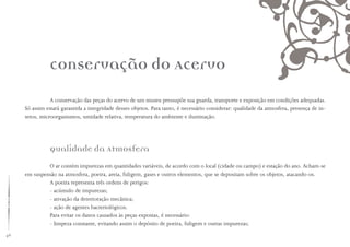 46
conservação do Acervo
A conservação das peças do acervo de um museu pressupõe sua guarda, transporte e exposição em condições adequadas.
Só assim estará garantida a integridade desses objetos. Para tanto, é necessário considerar: qualidade da atmosfera, presença de in-
setos, microorganismos, umidade relativa, temperatura do ambiente e iluminação.
Qualidade da Atmosfera
O ar contém impurezas em quantidades variáveis, de acordo com o local (cidade ou campo) e estação do ano. Acham-se
em suspensão na atmosfera, poeira, areia, fuligem, gases e outros elementos, que se depositam sobre os objetos, atacando-os.
A poeira representa três ordens de perigos:
- acúmulo de impurezas;
- ativação da deterioração mecânica;
- ação de agentes bacteriológicos.
Para evitar os danos causados às peças expostas, é necessário:
- limpeza constante, evitando assim o depósito de poeira, fuligem e outras impurezas;
 