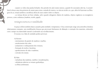 47
- manter os vidros das janelas fechados. Em período de calor muito intenso, quando for necessário abri-las, é aconsel-
hável colocar uma tela protetora de arame para evitar a entrada de insetos, ou tela em tecido cru, que, além de funcionar na filtra-
gem do ar, evitará também a incidência direta de raios solares sobre os objetos.
- as vitrinas devem ser bem vedadas, salvo quando abrigarem objetos de madeira, objetos orgânicos ou inorgânicos
porosos, como cerâmicas (madeira, tecido, papel).
Temperatura e umidade
As peças sofrem também danos causados pela umidade e temperatura. A boa conservação exige uma atmosfera climática
relativamente constante, sem modificações bruscas que provocam fenômenos de dilatação e contração dos materiais, reduzindo
com o tempo sua elasticidade natural e acelerando seu envelhecimento.
O excesso ou a falta de umidade podem provocar:
A) Excesso
- entortamento de painéis de madeira e marfim;
- amolecimento das colas;
- azulamento e embaçamento dos vernizes;
- formação de mofos e bactérias;
- apodrecimento de telas e madeiras;
- corrosão dos metais.
B) Falta
- rachaduras das madeiras, marfins e encadernações;
- substâncias adesivas se tornam quebradiças;
- as fibras arrebentam.
 