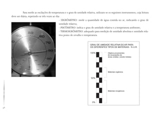 48
Para medir as oscilações de temperatura e o grau de umidade relativa, utilizam-se os seguintes instrumentos, cuja leitura
deve ser diária, repetindo-se três vezes ao dia:
- HIGRÔMETRO: mede a quantidade de água contida no ar, indicando o grau de
umidade relativa;
- PSICÔMETRO: indica o grau de umidade relativa e a temperatura ambiente;
- TERMOIGRÔMETRO: adequado para medição de umidade absoluta e umidade rela-
tiva ponto de orvalho e temperatura.
 