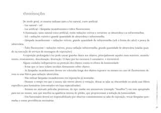 49
Iluminação
De modo geral, os museus utilizam tanto a luz natural, como artificial.
- Luz natural – sol
- Luz artificial – lâmpadas incandescentes e tubos fluorescentes.
A iluminação, tanto natural como artificial, emite radiações visíveis e invisíveis: as ultravioleta e as infravermelhas.
- Sol – radiações visíveis e grande quantidade de ultravioleta e infravermelha.
- Lâmpada incandescente – radiações visíveis, grande quantidade de infravermelha (sob a forma de calor) e pouca de
ultravioleta.
- Tubo fluorescente – radiações visíveis, pouca radiação infravermelha, grande quantidade de ultravioleta (usadas quan-
do na execução de serviços de montagem de exposições)
A exposição prolongada à luz pode causar grandes danos aos objetos, principalmente aqueles mais sensíveis: amarela-
mento, ressecamento, descoloração, destruição. O dano por luz excessiva é cumulativo e irreversível.
Alguns cuidados indispensáveis na proteção dos objetos contra os efeitos da luminosidade:
- Evitar que os raios solares incidam diretamente sobre objetos.
- As lâmpadas incandescentes devem ser colocadas longe dos objetos expostos ou mesmo no caso de fluorescentes de-
vem-se usar filtros para radiação ultravioleta.
- Não utilizar lâmpadas incandescentes em exposições já montadas.
- Durante o tempo em que o museu não estiver aberto à visitação, deixar as salas na obscuridade ou ainda usar filtros
específicos para luminárias (encontrados em lojas especializadas).
- Existem no mercado películas protetoras, do tipo usadas em automóveis (exemplo “Insulfim”) em tom apropriado
para uso no museu, sem que interfira na aparência externa do prédio, que proporcionam a redução da luminosidade.
- Um funcionário deverá ser responsabilizado por observar constantemente as salas de exposição, trocar lâmpadas quei-
madas e outras providências necessárias.
 
