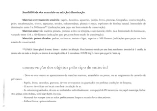 50
Sensibilidade dos materiais em relação à iluminação
Materiais extremamente sensíveis: papéis, desenhos, aquarelas, pastéis, livros, pinturas, fotografias, couros tingidos,
peles, encadernações, têxteis, tapeçarias, tecidos, indumentárias, plumas e penas, espécimes de história natural. Intensidade de
iluminação: entre 5 a 50 lúmens** (indicações para peças em bom estado de conservação).
Materiais sensíveis: madeira pintada, pinturas a óleo ou têmpera, couro natural, chifre, laca. Intensidade de iluminação,
variando entre 150 a 300 lúmens (indicações para peças em bom estado de conservação).
Materiais pouco afetados: pedras, cerâmicas, metais e ligas, superior a 300 lúmens (indicações para peças em bom
estado de conservação).
**LUMEN: lúmen plural do nome: lúmens - símbolo: lm definição: Fluxo luminoso emitido por uma fonte puntiforme e invariável de 1 candela, de
mesmo valor em todas as direções, no interior de um ângulo sólido de 1 esterradiano. FONTE:http://www.ipem.sp.gov.br/index.asp
Conservação dos Objetos pelo Tipo de Material
- Deve-se estar atento ao aparecimento de manchas marrons, amareladas ou pretas, ou ao surgimento de camadas de
pó branco.
- Papéis, livros, desenhos, gravuras, devem ser expostos ou guardados em perfeitas condições de limpeza.
- O acervo deve ficar em locais com boa circulação de ar.
- Se estiverem guardados, devem ser embalados individualmente, com papel de PH neutro ou em papel manteiga, fecha-
dos apenas com dobras, sem usar durex ou cola.
- Manuseá-los sempre com as mãos perfeitamente limpas e usando luvas descartáveis.
- Folhear livros, quinzenalmente.
 