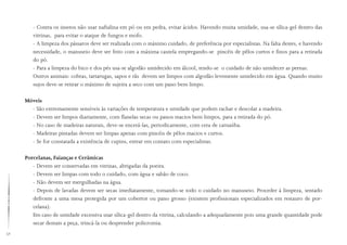 52
- Contra os insetos não usar naftalina em pó ou em pedra, evitar ácidos. Havendo muita umidade, usa-se sílica-gel dentro das
vitrinas, para evitar o ataque de fungos e mofo.
- A limpeza dos pássaros deve ser realizada com o máximo cuidado, de preferência por especialistas. Na falta destes, e havendo
necessidade, o manuseio deve ser feito com a máxima cautela empregando-se pincéis de pêlos curtos e finos para a retirada
do pó.
- Para a limpeza do bico e dos pés usa-se algodão umidecido em álcool, tendo-se o cuidado de não umidecer as pernas.
Outros animais: cobras, tartarugas, sapos e rãs devem ser limpos com algodão levemente umidecido em água. Quando muito
sujos deve-se retirar o máximo de sujeira a seco com um pano bem limpo.
Móveis
- São extremamente sensíveis às variações de temperatura e umidade que podem rachar e descolar a madeira.
- Devem ser limpos diariamente, com flanelas secas ou panos macios bem limpos, para a retirada do pó.
- No caso de madeiras naturais, deve-se encerá-las, periodicamente, com cera de carnaúba.
- Madeiras pintadas devem ser limpas apenas com pincéis de pêlos macios e curtos.
- Se for constatada a existência de cupins, entrar em contato com especialistas.
Porcelanas, Faianças e Cerâmicas
- Devem ser conservadas em vitrinas, abrigadas da poeira.
- Devem ser limpas com todo o cuidado, com água e sabão de coco.
- Não devem ser mergulhadas na água.
- Depois de lavadas devem ser secas imediatamente, tomando-se todo o cuidado no manuseio. Proceder à limpeza, sentado
defronte a uma mesa protegida por um cobertor ou pano grosso (existem profissionais especializados em restauro de por-
celana).
Em caso de umidade excessiva usar sílica-gel dentro da vitrina, calculando-a adequadamente pois uma grande quantidade pode
secar demais a peça, trincá-la ou desprender policromia.
 