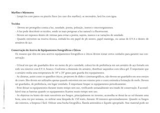 54
Marfins e Mármores
- Limpá-los com panos ou pincéis finos (no caso dos marfins); se necessário, lavá-los com água.
Tecidos
- Devem ser protegidos contra a luz, umidade, poeira, poluição, insetos e microorganismos.
- A luz pode descolorir os tecidos, sendo as mais perigosas a luz natural e a fluorescente.
- Devem ser expostos dentro de vitrinas para evitar a poeira, sujeira, insetos e as variações de umidade.
- Quando estiverem na reserva técnica, embalá-los em papel de ph neutro, papel manteiga, ou caixas de E.V.A e dentro de
armários de aço.
Conservação do Acervo de Equipamentos Fotográficos e Óticos
Os museus que têm em seus acervos equipamentos fotográficos e óticos devem tomar certos cuidados para garantir sua con-
servação:
- O local em que são guardados deve ser isento de pó e umidade; colocá-los de preferência em um armário de aço forrado em
todo seu interior com E.V.A. branco. Conforme a dimensão do armário, distribuir saquinhos com sílica-gel. É importante que
o armário tenha uma temperatura de 18º a 20º graus para guarda dos equipamentos.
- As câmeras, assim como os aparelhos óticos, projetores de slides e cinematográficos, não devem ser guardados em seus estojos
de couro. Eles devem ser utilizados apenas quando estiverem em uso externo pois o couro estimula a formação de mofo. Devem
ser guardados, de preferência, em lugar ventilado. É importante limpar os equipamentos periodicamente.
- Evite deixar os equipamentos durante muito tempo sem uso, verificando semanalmente seu estado de conservação. É aconsel-
hável tirar as baterias quando os equipamentos ficarem muito tempo sem uso.
- As objetivas ou lentes são mais suscetíveis aos fungos, principalmente no inverno; aconselha-se deixá-las ao sol durante uma
hora, uma vez por semana, ou utilizar uma lâmpada de 150 watts, durante 30 minutos aproximadamente. Quando os fungos
são externos, a limpeza é fácil. Utilizar uma bucha fotográfica, flanela antiestática e líquido apropriado. Esse material pode ser
 