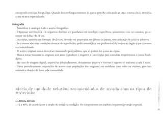 55
encontrado em lojas fotográficas. Quando houver fungos internos (o que se percebe colocando as peças contra a luz), enviá-las
a um técnico especializado.
Fotografia
- Identificar e catalogar todo o acervo fotográfico.
- Organizar um fototeca. Os negativos deverão ser guardados em envelopes específicos, juntamente com os contatos, geral-
mente em folha 18x24 cm.
- As cópias, também em formato 18x24 cm, deverão ser arquivadas em álbuns ou pastas, sem utilização de cola ou adesivos.
- Se o museu não tiver condições técnicas de reprodução, pedir orientação a um profissional da área ou ao órgão a que o museu
está subordinado.
- O acervo original nunca deverá ser manuseado pelo público, que só poderá ter acesso às cópias.
- Nunca tentar restaurar os originais sem antes reproduzir o negativo e fazer cópias para consultas, empréstimos e outras finali-
dades.
- No caso de imagem digital, arquivá-las adequadamente, documentar arquivo e renovar o suporte no máximo a cada 5 anos.
- Fazer periodicamente, exposições de acervo com ampliações dos originais; em molduras com vidro ou vitrines, pois isso
estimula a doação de fotos pela comunidade.
Níveis de umidade Relativa Recomendados de Acordo com os tipos de
Materiais:
a) Armas, metais:
- 15 a 40%, de acordo com o estado do metal e a oxidação. Os componentes em madeira requerem proteção especial.
 