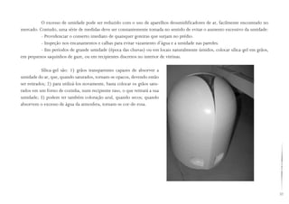 57
O excesso de umidade pode ser reduzido com o uso de aparelhos desumidificadores de ar, facilmente encontrado no
mercado. Contudo, uma série de medidas deve ser constantemente tomada no sentido de evitar o aumento excessivo da umidade:
- Providenciar o conserto imediato de quaisquer goteiras que surjam no prédio.
- Inspeção nos encanamentos e calhas para evitar vazamento d’água e a umidade nas paredes.
- Em períodos de grande umidade (época das chuvas) ou em locais naturalmente úmidos, colocar sílica-gel em grãos,
em pequenos saquinhos de gaze, ou em recipientes discretos no interior de vitrinas.
Sílica-gel são: 1) grãos transparentes capazes de absorver a
umidade do ar, que, quando saturados, tornam-se opacos, devendo então
ser retirados; 2) para utilizá-los novamente, basta colocar os grãos satu-
rados em um forno de cozinha, num recipiente raso, o que retirará a sua
umidade; 3) podem ter também coloração azul, quando secos; quando
absorvem o excesso de água da atmosfera, tornam-se cor-de-rosa.
 