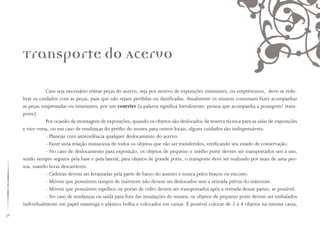 58
Caso seja necessário retirar peças do acervo, seja por motivo de exposições itinerantes, ou empréstimos, deve-se redo-
brar os cuidados com as peças, para que não sejam perdidas ou danificadas. Atualmente os museus costumam fazer acompanhar
as peças emprestadas ou itinerantes, por um courrier (a palavra significa literalmente: pessoa que acompanha a postagem/ trans-
porte).
Por ocasião da montagem de exposições, quando os objetos são deslocados da reserva técnica para as salas de exposições
e vice-versa, ou em caso de mudanças do prédio do museu para outros locais, alguns cuidados são indispensáveis:
- Planejar com antecedência qualquer deslocamento do acervo.
- Fazer uma relação minuciosa de todos os objetos que vão ser transferidos, verificando seu estado de conservação.
- No caso de deslocamento para exposição, os objetos de pequeno e médio porte devem ser transportados um a um,
sendo sempre seguros pela base e pela lateral; para objetos de grande porte, o transporte deve ser realizado por mais de uma pes-
soa, usando luvas descartáveis.
- Cadeiras devem ser levantadas pela parte de baixo do assento e nunca pelos braços ou encosto.
- Móveis que possuírem tampos de mármore não devem ser deslocados sem a retirada prévia do mármore.
- Móveis que possuírem espelhos ou portas de vidro devem ser transportados após a retirada dessas partes, se possível.
- No caso de mudanças ou saída para fora das instalações do museu, os objetos de pequeno porte devem ser embalados
individualmente em papel manteiga e plástico bolha e colocados em caixas. É possível colocar de 3 a 4 objetos na mesma caixa,
Transporte do Acervo
 