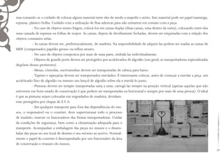 59
mas tomando-se o cuidado de colocar algum material entre eles de modo a impedir o atrito. Este material pode ser papel manteiga,
espuma, plástico bolha. Cuidado com a utilização de fitas adesivas para não entrarem em contato com a peça.
- No caso de objetos muito frágeis, colocá-los em caixas duplas (duas caixas, uma dentro da outra), colocando entre elas
uma camada de espuma ou folhas de isopor. As caixas, depois de devidamente fechadas, devem ser etiquetadas com a relação dos
objetos constantes nelas.
- As caixas devem ser, preferencialmente, de madeira. Na impossibilidade de adquiri-las podem ser usadas as caixas de
MDF (compensado) papelão grosso ou teflon neutro.
- No caso de objetos compostos por mais de uma parte, embalá-las individualmente.
- Objetos de grande porte devem ser protegidos por acolchoados de algodão (em geral, as transportadoras especializadas
dispõem desses protetores).
- Mesas, cômodas, escrivaninhas devem ser transportadas de cabeça para baixo.
- Tapetes e tapeçarias devem ser transportados enrolados. É interessante colocar, antes de começar a enrolar a peça, um
acolchoado fino de algodão ou mesmo um lençol de algodão sobre ela e enrolá-lo junto.
- Pinturas devem ser sempre transportadas uma a uma; carregá-las sempre na posição vertical (apenas aquelas que não
estiverem em bom estado de conservação é que podem ser transportadas na horizontal e sempre por mais de uma pessoa). O ideal
é que as pinturas sejam colocadas em engradados de madeira, devidam-
ente protegidos por chapas de E.V.A.
- Em qualquer transporte para fora das dependências do mu-
seu, o responsável ou o courrier, deve supervisionar todo o processo
de traslado; instruir os funcionários das firmas transportadoras. Cuidar
da condições de segurança, bem como a climatização adequada para o
transporte. Acompanhar a embalagem das peças no museu e o desem-
balar das peças no seu local de destino e seu retorno ao acervo. Normal-
mente o papel do courrier é desempenhado por um funcionário da área
de conservação e restauro do museu.
 