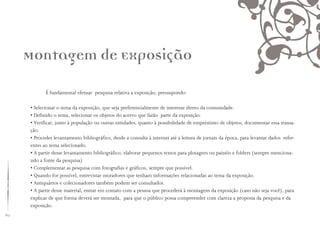 60
É fundamental efetuar pesquisa relativa a exposição; pressupondo:
• Selecionar o tema da exposição, que seja preferencialmente de interesse direto da comunidade.
• Definido o tema, selecionar os objetos do acervo que farão parte da exposição.
• Verificar, junto à população ou outras entidades, quanto à possibilidade de empréstimo de objetos, documentar essa transa-
ção.
• Proceder levantamento bibliográfico, desde a consulta à internet até a leitura de jornais da época, para levantar dados refer-
entes ao tema selecionado.
• A partir desse levantamento bibliográfico, elaborar pequenos textos para plotagem ou painéis e folders (sempre menciona-
ndo a fonte da pesquisa)
• Complementar as pesquisa com fotografias e gráficos, sempre que possível.
• Quando for possível, entrevistar moradores que tenham informações relacionadas ao tema da exposição.
• Antiquários e colecionadores também podem ser consultados.
• A partir desse material, entrar em contato com a pessoa que procederá à montagem da exposição (caso não seja você), para
explicar de que forma deverá ser montada, para que o público possa compreender com clareza a proposta da pesquisa e da
exposição.
Montagem de Exposição
 