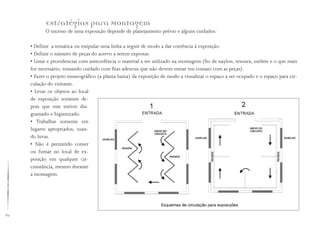 62
Estratégias para Montagem
O sucesso de uma exposição depende de planejamento prévio e alguns cuidados:
• Definir a temática ou estipular uma linha a seguir de modo a dar coerência à exposição.
• Definir o número de peças do acervo a serem expostas.
• Listar e providenciar com antecedência o material a ser utilizado na montagem (fio de naylon, tesoura, estilete e o que mais
for necessário, tomando cuidado com fitas adesivas que não devem entrar em contato com as peças).
• Fazer o projeto museográfico (a planta baixa) da exposição de modo a visualizar o espaço a ser ocupado e o espaço para cir-
culação do visitante.
• Levar os objetos ao local
de exposição somente de-
pois que este estiver dia-
gramado e higienizado.
• Trabalhar somente em
lugares apropriados, usan-
do luvas.
• Não é permitido comer
ou fumar no local de ex-
posição em qualquer cir-
cunstância, mesmo durante
a montagem.
 