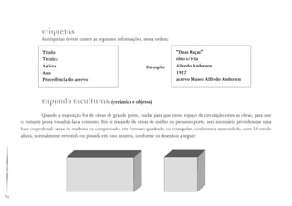 64
Etiquetas
As etiquetas devem conter as seguintes informações, nesta ordem:
Título
Técnica
Artista
Ano
Procedência do acervo
“Duas Raças”
óleo s/tela
Alfredo Andersen
1927
acervo Museu Alfredo Andersen
Exemplo:
Expondo Esculturas: (cerâmica e objetos)
Quando a exposição for de obras de grande porte, cuidar para que exista espaço de circulação entre as obras, para que
o visitante possa visualizá-las a contento. Em se tratando de obras de médio ou pequeno porte, será necessário providenciar uma
base ou pedestal: caixa de madeira ou compensado, em formato quadrado ou retangular, conforme a necessidade, com 50 cm de
altura, normalmente revestida ou pintada em tons neutros, conforme os desenhos a seguir:
 