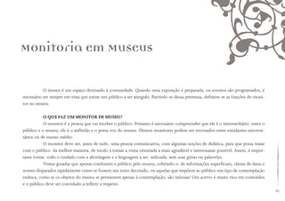 67
O museu é um espaço destinado à comunidade. Quando uma exposição é preparada, ou eventos são programados, é
necessário ter sempre em vista que existe um público a ser atingido. Partindo-se dessa premissa, definem-se as funções do moni-
tor no museu.
O QUE FAZ UM MONITOR DE MUSEU?
O monitor é a pessoa que vai receber o público. Portanto é necessário compreender que ele é o intermediário entre o
público e o museu, ele é o anfitrião e o porta-voz do museu. Ótimos monitores podem ser recrutados entre estudantes universi-
tários ou de ensino médio.
O monitor deve ser, antes de tudo, uma pessoa comunicativa, com algumas noções de didática, para que possa tratar
com o público da melhor maneira, de modo a tornar a visita orientada a mais agradável e interessante possível. Assim, é impor-
tante tomar todo o cuidado com a abordagem e a linguagem a ser utilizada, sem usar gírias ou palavrões.
Visitas guiadas que apenas conduzem o público pelo museu, cobrindo-o de informações superficiais, cheias de datas e
nomes disparados rapidamente como se fossem um texto decorado, ou aquelas que impõem ao público um tipo de contemplação
estática, como se os objetos do museu se prestassem apenas à contemplação, são inócuas! Um acervo é muito rico em conteúdos
e o público deve ser convidado a refletir a respeito.
Monitoria em Museus
 