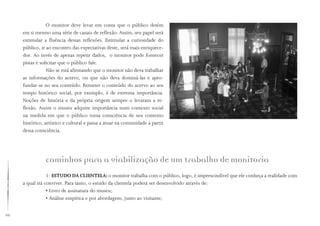 68
O monitor deve levar em conta que o público detém
em si mesmo uma série de canais de reflexão. Assim, seu papel será
estimular a fluência dessas reflexões. Estimular a curiosidade do
público, ir ao encontro das expectativas deste, será mais enriquece-
dor. Ao invés de apenas repetir dados, o monitor pode fornecer
pistas e solicitar que o público fale.
Não se está afirmando que o monitor não deva trabalhar
as informações do acervo, ou que não deva dominá-las e apro-
fundar-se no seu conteúdo. Remeter o conteúdo do acervo ao seu
tempo histórico social, por exemplo, é de extrema importância.
Noções de história e da própria origem sempre o levaram a re-
flexão. Assim o museu adquire importância num contexto social
na medida em que o público toma consciência de seu contexto
histórico, artístico e cultural e passa a atuar na comunidade a partir
dessa consciência.
caminhos para a viabilização de um trabalho de monitoria
1- ESTUDO DA CLIENTELA: o monitor trabalha com o público, logo, é imprescindível que ele conheça a realidade com
a qual irá conviver. Para tanto, o estudo da clientela poderá ser desenvolvido através de:
• Livro de assinatura do museu;
• Análise empírica e por abordagem, junto ao visitante;
 