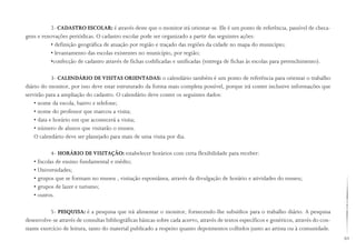 69
2- CADASTRO ESCOLAR: é através deste que o monitor irá orientar-se. Ele é um ponto de referência, passível de checa-
gens e renovações periódicas. O cadastro escolar pode ser organizado a partir das seguintes ações:
• definição geográfica de atuação por região e traçado das regiões da cidade no mapa do município;
• levantamento das escolas existentes no município, por região;
•confecção de cadastro através de fichas codificadas e unificadas (entrega de fichas às escolas para preenchimento).
3- CALENDÁRIO DE VISITAS ORIENTADAS: o calendário também é um ponto de referência para orientar o trabalho
diário do monitor, por isso deve estar estruturado da forma mais completa possível, porque irá conter inclusive informações que
servirão para a ampliação do cadastro. O calendário deve conter os seguintes dados:
• nome da escola, bairro e telefone;
• nome do professor que marcou a visita;
• data e horário em que acontecerá a visita;
• número de alunos que visitarão o museu.
O calendário deve ser planejado para mais de uma visita por dia.
4- HORÁRIO DE VISITAÇÃO: estabelecer horários com certa flexibilidade para receber:
• Escolas de ensino fundamental e médio;
• Universidades;
• grupos que se formam no museu , visitação espontânea, através da divulgação de horário e atividades do museu;
• grupos de lazer e turismo;
• outros.
5- PESQUISA: é a pesquisa que irá alimentar o monitor, fornecendo-lhe subsídios para o trabalho diário. A pesquisa
desenvolve-se através de consultas bibliográficas básicas sobre cada acervo, através de textos específicos e genéricos, através do con-
stante exercício de leitura, tanto do material publicado a respeito quanto depoimentos colhidos junto ao artista ou à comunidade.
 