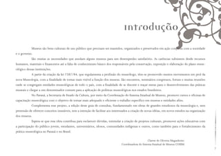Museus são bens culturais de uso público que precisam ser mantidos, organizados e preservados em ação conjunta com a sociedade
e o governo.
São muitas as necessidades que assolam alguns museus para um desempenho satisfatório. As carências subsistem desde recursos
humanos, materiais e financeiros até a falta de conhecimento básico dos responsáveis pela conservação, exposição e elaboração do plano muse-
ológico dessas instituições.
A partir da criação da lei 7287/84, que regulamenta a profissão do museólogo, têm-se promovido muitos movimentos em prol da
nova Museologia, com a finalidade de tornar mais visível a função dos museus. São encontros, seminários congressos, foruns e muitas reuniões
onde se congregam entidades museológicas de todo o país, com a finalidade de se discutir e traçar metas para o desenvolvimento das práticas
museais e chegar a um denominador comum para a aplicação de políticas museológicas nos estados brasileiros.
No Paraná, a Secretaria de Estado da Cultura, por meio da Coordenação do Sistema Estadual de Museus, promove cursos e oficinas de
capacitação museológica com o objetivo de tornar mais adequado e eficiente o trabalho específico em museus e entidades afins.
Complementa esse projeto, a edição deste guia de consultas, fundamentado em obras de grandes estudiosos da museologia e, sem
pretensão de oferecer conceitos imutáveis, tem a intenção de facilitar aos interessados a criação de novas idéias, em novos estudos na organização
dos museus.
Espera-se que esta obra contribua para esclarecer dúvidas, estimular a criação de projetos culturais, promover ações educativas com
a participação do público jovem, estudantes, universitários, idosos, comunidades indígenas e outros, como também para o fortalecimento da
prática museológica no Paraná e no Brasil.
Clarete de Oliveira Maganhotto
Coordenadora do Sistema Estadual de Museus COSEM
Introdução
 