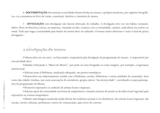 70
6- DOCUMENTAÇÃO: documentar as atividades desenvolvidas no museu, a própria monitoria, por registros fotográfi-
cos, ou a assinatura no livro de visitas, constituirá histórico e memória do museu.
7- DIVULGAÇÃO: sem divulgação não haverá efetivação do trabalho. A divulgação deve ser um hábito constante,
diário. Deve ser feita boca a boca, na imprensa, visitando escolas, contatos com a comunidade, cartazes, mala direta via correio ou
email. Tudo que traga a comunidade para dentro do museu deve ser utilizado. O museu muito silencioso e vazio é sinal de pouca
divulgação !
A Divulgação do Museu
O Museu deve ter um setor, ou funcionário, responsável pela divulgação da programação do museu; o responsável por
essa atividade deve:
Trabalhar reforçando a “Marca do Museu”, que pode ser uma fotografia ou outra imagem, por exemplo, a logomarca
institucional.
• Solicitar junto à Prefeitura, sinalização adequada, em pontos estratégicos.
• Desenvolver um relacionamento cordial com a Prefeitura, escolas, bibliotecas e outras entidades do município, bem
como das cidades vizinhas, tais como associações de moradores, grupos etários “da terceira idade”; convidando-os para participa-
rem da programação do Museu.
• Promover exposições ou audições de artistas locais e regionais.
• Solicitar apoio da comunidade em forma de empréstimos e doações (através do jornal ou da rádio local/regional) para
exposições ou eventos temporários.
• Manter uma listagem atualizada (mala-direta) dos endereços postais e/ou eletrônicos, dos artistas locais/regionais, das
escolas, setores culturais, prefeituras e meios de comunicação, para envio de convites.
 