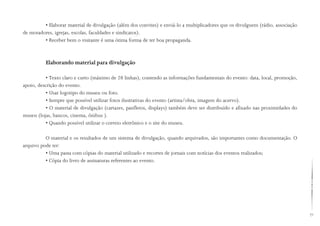 71
• Elaborar material de divulgação (além dos convites) e enviá-lo a multiplicadores que os divulguem (rádio, associação
de moradores, igrejas, escolas, faculdades e sindicatos).
• Receber bem o visitante é uma ótima forma de ter boa propaganda.
Elaborando material para divulgação
• Texto claro e curto (máximo de 20 linhas), contendo as informações fundamentais do evento: data, local, promoção,
apoio, descrição do evento.
• Usar logotipo do museu ou foto.
• Sempre que possível utilizar fotos ilustrativas do evento (artista/obra, imagem do acervo).
• O material de divulgação (cartazes, panfletos, displays) também deve ser distribuído e afixado nas proximidades do
museu (lojas, bancos, cinema, ônibus ).
• Quando possível utilizar o correio eletrônico e o site do museu.
O material e os resultados de um sistema de divulgação, quando arquivados, são importantes como documentação. O
arquivo pode ter:
• Uma pasta com cópias do material utilizado e recortes de jornais com notícias dos eventos realizados;
• Cópia do livro de assinaturas referentes ao evento.
 