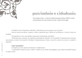 72
Patrimônio e Cidadania
Texto de Huges de Varine – ex-diretor do Conselho Internacional de Museus/UNESCO, consultor
em desenvolvimento local e ação comunitária da França/ tradução de Bruno Magne
O cidadão é um ser responsável, individual e coletivamente, por seu presente e por seu futuro.
Para isso, precisa reconhecer, respeitar e utilizar o patrimônio que o define em sua diferença e o inscreve numa con-
tinuidade.
Um patrimônio é uma coisa herdada, enriquecida e transformada, transmitida.
É importante para o passado: ele materializa a genealogia do indivíduo e da comunidade. É importante para o presente,
pois alimenta a cultura viva da qual ele é fundação. É importante para o futuro, no que ele constitui um recurso a ser gerido e
explorado.
O que é patrimônio?
É composto por três conjuntos de elementos complementares:
• O patrimônio cultural (o termo “cultura” tomado em seu sentido antropológico), que resulta da atividade humana,
no aspecto social;
 