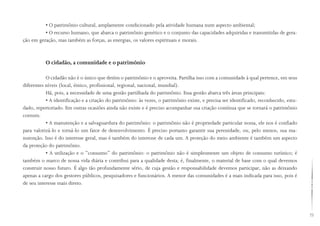 73
• O patrimônio cultural, amplamente condicionado pela atividade humana num aspecto ambiental;
• O recurso humano, que abarca o patrimônio genético e o conjunto das capacidades adquiridas e transmitidas de gera-
ção em geração, mas também as forças, as energias, os valores espirituais e morais.
O cidadão, a comunidade e o patrimônio
O cidadão não é o único que detém o patrimônio e o aproveita. Partilha isso com a comunidade à qual pertence, em seus
diferentes níveis (local, étnico, profissional, regional, nacional, mundial).
Há, pois, a necessidade de uma gestão partilhada do patrimônio. Essa gestão abarca três áreas principais:
• A identificação e a criação do patrimônio: às vezes, o patrimônio existe, e precisa ser identificado, reconhecido, estu-
dado, repertoriado. Em outras ocasiões ainda não existe e é preciso acompanhar sua criação contínua que se tornará o patrimônio
comum.
• A manutenção e a salvaguardura do patrimônio: o patrimônio não é propriedade particular nossa, ele nos é confiado
para valorizá-lo e torná-lo um fator de desenvolvimento. É preciso portanto garantir sua perenidade, ou, pelo menos, sua ma-
nutenção. Isso é do interesse geral, mas é também do interesse de cada um. A proteção do meio ambiente é também um aspecto
da proteção do patrimônio.
• A utilização e o “consumo” do patrimônio: o patrimônio não é simplesmente um objeto de consumo turístico; é
também o marco de nossa vida diária e contribui para a qualidade desta; é, finalmente, o material de base com o qual devemos
construir nosso futuro. É algo tão profundamente sério, de cuja gestão e responsabilidade devemos participar, não as deixando
apenas a cargo dos gestores públicos, pesquisadores e funcionários. A menor das comunidades é a mais indicada para isso, pois é
de seu interesse mais direto.
 