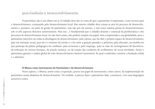 74
Patrimônio e Desenvolvimento
O patrimônio não é um objeto em si. O cidadão deve dar-se conta de que o patrimônio é importante, como recurso para
o desenvolvimento, começando pelo desenvolvimento local. Este mesmo cidadão deve tornar-se ator do processo de desenvolvi-
mento e, portanto, ser parte da gestão do patrimônio, mas não por ele mesmo, e sim como matéria-prima do desenvolvimento,
sob os três aspectos descritos anteriormente. Para isso , é fundamental que o cidadão domine o essencial da problemática e dos
processos de desenvolvimento local. Ao não fazer assim, não poderá cumprir seu papel, nem compreender a sua globalidade, pois o
patrimônio intervém em todas as abordagens do desenvolvimento: pela cultura, que faz dele o próprio espaço do desenvolvimento;
pela sua interação social, pois ele é o cimento da coesão e o elo entre a geração passada e a próxima; pela educação, na medida em
que participa da prática pedagógica do cotidiano; pela economia e pelo emprego, quer se trate do ressurgimento de knowhow,
da utilização do recurso humano, da atração turística, ou da criação das condições de acolhimento de novas atividades. Assim o
patrimônio garante o caráter global de todo desenvolvimento durável/sustentável, do qual o indivíduo constitui a fundação sólida
e o alimento.
O Museu como instrumento do Patrimônio e do Desenvolvimento
Nesse aspecto, o Museu, assim como a exposição, possui um papel de instrumento, entre outros, da implementação do
patrimônio numa dinâmica de desenvolvimento. Na verdade, é preciso fazer o patrimônio falar, comunicar, com uma linguagem
acessível a todos.
 