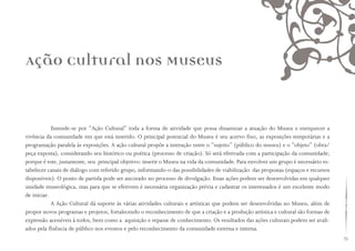 75
Ação Cultural nos Museus
Entende-se por “Ação Cultural” toda a forma de atividade que possa dinamizar a atuação do Museu e enriquecer a
vivência da comunidade em que está inserido. O principal potencial do Museu é seu acervo fixo, as exposições temporárias e a
programação paralela às exposições. A ação cultural propõe a interação entre o “sujeito” (público do museu) e o “objeto” (obra/
peça exposta), considerando seu histórico ou poética (processo de criação). Só será efetivada com a participação da comunidade;
porque é este, justamente, seu principal objetivo: inserir o Museu na vida da comunidade. Para envolver um grupo é necessário es-
tabelecer canais de diálogo com referido grupo, informando-o das possibilidades de viabilização das propostas (espaços e recursos
disponíveis). O ponto de partida pode ser ancorado no processo de divulgação. Essas ações podem ser desenvolvidas em qualquer
unidade museológica, mas para que se efetivem é necessária organização prévia e cadastrar os interessados é um excelente modo
de iniciar.
A Ação Cultural dá suporte às várias atividades culturais e artísticas que podem ser desenvolvidas no Museu, além de
propor novos programas e projetos, fortalecendo o reconhecimento de que a criação e a produção artística e cultural são formas de
expressão acessíveis à todos, bem como a aquisição e repasse de conhecimento. Os resultados das ações culturais podem ser avali-
ados pela fluência de público nos eventos e pelo reconhecimento da comunidade externa e interna.
 