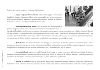 76
Projetos que podem integrar o Programa Ação Cultural:
1. Ações conjuntas Museu/Escola: objetivando ampliar a diversidade
do público atingido. Algumas atividades serão programadas para acontecer tanto no
Museu quanto na Escola, a exemplo de exposições e eventos. Mostras de trabalhos
da Escola no Museu é uma das possibilidades dessas ações.
2. Domingo na Escola  Museu: abrir as portas para a comunidade e
público em geral, unindo lazer, cultura, conhecimento e possibilitando maior in-
tegração da família dos professores, dos técnico-administrativos e dos alunos com as instituições em trabalho conjunto. Além de
oficinas, mostras e visitas monitoradas, pode ser promovido um evento como “Feira de Arte, Artesanato e Comida Regional”, por
exemplo. Através de atividades como essa, o Museu demonstra seu empenho pela inclusão social, criando oportunidade para que
o artesão possa divulgar e vender o seu produto, contribuindo para a geração de ocupação e renda.
3. Prata da Casa: um espaço alternativo para divulgação e viabilização do trabalho artístico de servidores técnico-admi-
nistrativos e docentes, esse tipo de projeto oferece a possibilidade dos funcionários tanto do Museu quanto da escola mostrarem
suas produções em espetáculos nas áreas das artes visuais, dança, música e teatro para o público.
4. Jornada Cultural: o projeto Jornada Cultural deve destacar-se sempre como uma ação de interiorização do Museu,
buscando o desenvolvimento cultural e regional de municípios, através da realização de oficinas, palestras e eventos nos bairros e
no interior do município, solicitando apoio financeiro ao poder público ou a particulares.
5. Festival de Inverno – tipo de ação cultural desenvolvida durante um período intensivo, oferecendo diversas ativi-
dades entre cursos, oficinas e seminários, nas áreas de artes cênicas, artes plásticas, literatura e cultura, mídia-arte, música e projetos
 