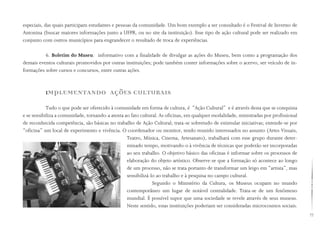 77
especiais, das quais participam estudantes e pessoas da comunidade. Um bom exemplo a ser consultado é o Festival de Inverno de
Antonina (buscar maiores informações junto a UFPR, ou no site da instituição). Esse tipo de ação cultural pode ser realizado em
conjunto com outros municípios para engrandecer o resultado de troca de experiências.
6. Boletim do Museu: informativo com a finalidade de divulgar as ações do Museu, bem como a programação dos
demais eventos culturais promovidos por outras instituições; pode também conter informações sobre o acervo, ser veículo de in-
formações sobre cursos e concursos, entre outras ações.
IMPLEMENTANDO AÇÕES CULTURAIS
Tudo o que pode ser oferecido à comunidade em forma de cultura, é “Ação Cultural” e é através desta que se conquista
e se sensibiliza a comunidade, tornando-a atenta ao fato cultural. As oficinas, em qualquer modalidade, ministradas por profissional
de reconhecida competência, são básicas no trabalho de Ação Cultural; trata-se sobretudo de estimular iniciativas; entende-se por
“oficina” um local de experimento e vivência. O coordenador ou monitor, tendo reunido interessados no assunto (Artes Visuais,
Teatro, Música, Cinema, Artesanato), trabalhará com esse grupo durante deter-
minado tempo, motivando-o à vivência de técnicas que poderão ser incorporadas
ao seu trabalho. O objetivo básico das oficinas é informar sobre os processos de
elaboração do objeto artístico. Observe-se que a formação só acontece ao longo
de um processo, não se trata portanto de transformar um leigo em “artista”, mas
sensibilizá-lo ao trabalho e à pesquisa no campo cultural.
Segundo o Ministério da Cultura, os Museus ocupam no mundo
contemporâneo um lugar de notável centralidade. Trata-se de um fenômeno
mundial. É possível supor que uma sociedade se revele através de seus museus.
Neste sentido, estas instituições poderiam ser consideradas microcosmos sociais.
 