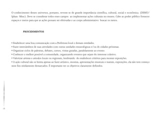 78
O conhecimento desses universos, portanto, reveste-se de grande importância científica, cultural, social e econômica. (DEMU/
Iphan- Minc). Deve-se considerar todos esses campos ao implementar ações culturais no museu. Cabe ao poder público fornecer
espaços e meios para que as ações possam ser efetivadas e ao corpo administrativo buscar os meios.
PROCEDIMENTOS
• Estabelecer uma boa comunicação com a Prefeitura local e demais entidades.
• Fazer intercâmbios de suas atividades com outras unidades museológicas e/ou de cidades próximas.
• Organizar ciclos de palestras, debates, cursos, visitas guiadas, paralelamente ao evento.
• Conhecer o melhor possível a comunidade, organizando eventos que sejam do interesse coletivo.
• Valorizar artistas e artesãos locais ou regionais, lembrando de estabelecer critérios para montar exposições.
• A ação cultural não se limita apenas ao fazer artístico, mostras, apresentações musicais e teatrais, exposições; ela não tem começo
nem fim nitidamente demarcados. É importante ter os objetivos claramente definidos.
 