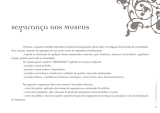 79
O Museu, enquanto entidade depositária responsável pela guarda, preservação e divulgação da memória da comunidade,
deve encarar a questão da segurança de seu acervo como de importância fundamental.
A perda ou destruição de qualquer desses testemunhos materiais, quer históricos, artísticos ou científicos, significará
sempre prejuízo para toda a comunidade.
De maneira geral, a palavra “SEGURANÇA” aplicada aos museus implicará:
- proteção contra incêndio;
- proteção contra roubos e depredações;
- proteção contra danos causados por condições de guarda e exposição inadequadas.
- proteção relativa a incidências climáticas: inundações, ventos fortes, raios, desmoronamentos.
Para garantir a segurança efetiva nos museus é necessário observar:
- a nível do prédio: aplicação das normas de segurança na constituição do edifício;
- a nível das instalações: pela colocação de proteções adequadas contra incêndios e roubos;
- a nível do público e dos funcionários: pela observação dos regulamentos em relação às instalações e das recomendações
de segurança.
Segurança nos Museus
 