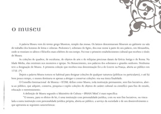 A palavra Museu vem do termo grego Museion, templo das musas. Os latinos denominavam Museum ao gabinete ou sala
de trabalho dos homens de letras e ciências. Ptolomeu I, soberano do Egito, deu esse nome à parte do seu palácio, em Alexandria,
onde se reuniam os sábios e filósofos mais célebres do seu tempo. Foi esse o primeiro estabelecimento cultural que recebeu o título
de Museu.
As coleções de quadros, de esculturas, de objetos de arte e de relíquias preciosas datam da Grécia Antiga e de Roma. Na
Idade Média, elas existiram nos mosteiros e igrejas. No Renascimento, nos palácios dos soberanos e grandes senhores. Nenhuma
teve a designação de Museu. A primeira coleção que recebeu essa denominação foi a do Louvre na França, aberta ao público em
1750. (*)
Depois a palavra Museu tornou-se habitual para designar coleções de qualquer natureza (públicas ou particulares), e até há
bem pouco tempo, o museu destinava-se apenas a abrigar e conservar coleções: era sua única finalidade.
O Conselho Internacional de Museus – ICOM, define como Museu, toda instituição permanente, sem fins lucrativos, aber-
ta ao público, que adquire, conserva, pesquisa e expõe coleções de objetos de caráter cultural ou científico para fins de estudo,
educação e entretenimento.
A definição de Museu segundo o Ministério de Cultura – IPHAN/MinC é mais específica:
“O museu, para os efeitos de lei, é uma instituição com personalidade jurídica, com ou sem fins lucrativos, ou vincu-
lada a outra instituição com personalidade jurídica própria, aberta ao público, a serviço da sociedade e de seu desenvolvimento e
que apresenta as seguintes características:
O museu
 