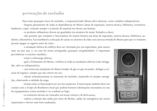 80
Prevenção de Incêndio
Para evitar quaisquer riscos de incêndio, o responsável pelo Museu deve observar, como cuidados indispensáveis:
- limpeza permanente de todas as dependências do Museu (áreas de exposição, reserva técnica, biblioteca, escritórios,
banheiros, copa), evitando sempre o acúmulo de material em desuso nas lixeiras;
- os produtos inflamáveis devem ser guardados em armários de metal, fechados a chave;
- não permitir que visitantes e funcionários do museu fumem nas áreas de exposição, reserva técnica, biblioteca, au-
ditório, laboratórios. É aconselhável a colocação de caixas ou cinzeiros de chão com areia na entrada do Museu para que os visitantes
possam apagar os cigarros antes da visita;
- a instalação elétrica do edifício deve ser vistoriada por um especialista, pelo menos
uma vez por ano, e, no caso de serem averiguadas quaisquer irregularidades, é importante
providenciar o concerto imediato;
- evitar a sobrecarga elétrica;
- após o fechamento do Museu, verificar se todas as instalações elétricas estão desliga-
das, salvo as indispensáveis;
- caso exista nas instalações do Museu botijão de gás ou gás encanado, desligar a tor-
neira de registro, sempre que não estiver em uso;
- checar sistematicamente os extintores de incêndio, mantendo-os sempre carrega-
dos, observando a validade da carga;
- treinar todos os funcionários no uso dos extintores. É interessante também fazer um
contato com o Corpo de Bombeiros local que poderá fornecer informações necessárias no uso
de equipamentos contra incêndio e no combate ao fogo;
- os extintores devem ser colocados em locais visíveis e de fácil acesso;
- indicar a direção das saídas por meio de flechas, saídas de emergência são muito
importantes e devem estar bem sinalizadas;
 