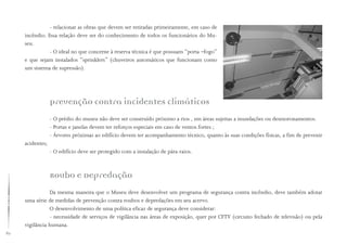82
Prevenção contra incidentes climáticos
- O prédio do museu não deve ser construído próximo a rios , em áreas sujeitas a inundações ou desmoronamentos.
- Portas e janelas devem ter reforços especiais em caso de ventos fortes ;
- Árvores próximas ao edifício devem ter acompanhamento técnico, quanto às suas condições físicas, a fim de prevenir
acidentes;
- O edifício deve ser protegido com a instalação de pára-raios.
Roubo e Depredação
Da mesma maneira que o Museu deve desenvolver um programa de segurança contra incêndio, deve também adotar
uma série de medidas de prevenção contra roubos e depredações em seu acervo.
O desenvolvimento de uma política eficaz de segurança deve considerar:
- necessidade de serviços de vigilância nas áreas de exposição, quer por CFTV (circuito fechado de televisão) ou pela
vigilância humana.
- relacionar as obras que devem ser retiradas primeiramente, em caso de
incêndio. Essa relação deve ser do conhecimento de todos os funcionários do Mu-
seu.
- O ideal no que concerne à reserva técnica é que possuam “porta –fogo”
e que sejam instalados “sprinklers” (chuveiros automáticos que funcionam como
um sistema de supressão).
 