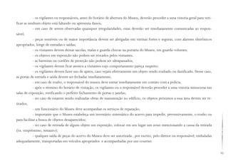 83
- os vigilantes ou responsáveis, antes do horário de abertura do Museu, deverão proceder a uma vistoria geral para veri-
ficar se nenhum objeto está faltando ou apresenta danos;
- em caso de serem observadas quaisquer irregularidades, estas deverão ser imediatamente comunicadas ao respon-
sável;
- peças sensíveis ou de maior importância devem ser abrigadas em vitrinas fortes e seguras, com alarmes eletrônicos
apropriados, longe de entradas e saídas;
- os visitantes devem deixar sacolas, malas e guarda-chuvas na portaria do Museu, em guarda-volumes;
- os objetos em exposição não podem ser trocados pelos visitantes;
- as barreiras ou cordões de proteção não podem ser ultrapassados;
- os vigilantes devem ficar atentos a visitantes cujo comportamento pareça suspeito;
- os vigilantes devem fazer uso de apitos, caso vejam efetivamente um objeto sendo roubado ou danificado. Nesse caso,
as portas de entrada e saída devem ser fechadas imediatamente;
- em caso de roubo, o responsável do museu deve entrar imediatamente em contato com a polícia;
- após o término do horário de visitação, os vigilantes ou o responsável deverão proceder a uma vistoria minuciosa nas
salas de exposição, verificando o perfeito fechamento de portas e janelas;
- no caso de estarem sendo realizadas obras de manutenção no edifício, os objetos próximos a essa área devem ser re-
tirados;
- um funcionário do Museu deve acompanhar os serviços de reparação;
- importante que o Museu estabeleça um inventário sistemático do acervo para impedir, preventivamente, o roubo ou
para facilitar a busca de objetos desaparecidos;
- no caso de retirada de algum objeto em exposição, colocar em seu lugar um aviso mencionando a causa da retirada
(ex. empréstimo, restauro);
- qualquer saída de peças do acervo do Museu deve ser autorizada , por escrito, pelo diretor ou responsável; embaladas
adequadamente, transportadas em veículos apropriados e acompanhadas por um courrier.
 