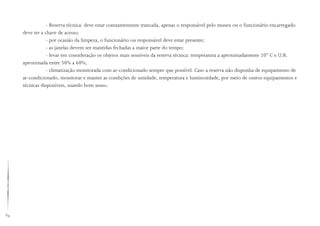 84
- Reserva técnica: deve estar constantemente trancada, apenas o responsável pelo museu ou o funcionário encarregado
deve ter a chave de acesso;
- por ocasião da limpeza, o funcionário ou responsável deve estar presente;
- as janelas devem ser mantidas fechadas a maior parte do tempo;
- levar em consideração os objetos mais sensíveis da reserva técnica: temperatura a aproximadamente 20° C e U.R.
aproximada entre 50% a 60%;
- climatização monitorada com ar-condicionado sempre que possível. Caso a reserva não disponha de equipamento de
ar-condicionado, monitorar e manter as condições de umidade, temperatura e luminosidade, por meio de outros equipamentos e
técnicas disponíveis, usando bom senso.
 