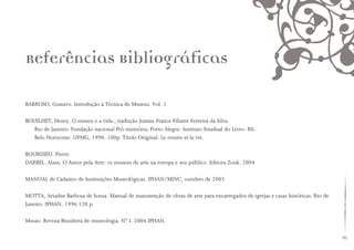 85
BARROSO, Gustavo. Introdução à Técnica de Museus. Vol. 1
BOUILHET, Henry. O museu e a vida ; tradução Jeanne France Filiatre Ferreira da Silva.
Rio de Janeiro: Fundação nacional Pró-memória; Porto Alegre: Instituto Estadual do Livro- RS;
Belo Horizonte: UFMG, 1990. 100p. Título Original: Le musèe et la vie.
BOURDIEU. Pierre
DARBEL. Alain, O Amor pela Arte: os museus de arte na europa e seu público. Editora Zouk. 2004
MANUAL de Cadastro de Instituições Museológicas. IPHAN/MINC, outubro de 2005
MOTTA, Ariadne Barbosa de Sousa. Manual de manutenção de obras de arte para encarregados de igrejas e casas históricas. Rio de
Janeiro: IPHAN, 1996.120 p.
Musas- Revista Brasileira de museologia. N° I. 2004.IPHAN.
Referências Bibliográficas
 