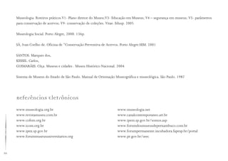 86
Museologia. Roteiros práticos.V1- Plano diretor do Museu;V3- Educação em Museus; V4 – segurança em museus; V5- parâmetros
para conservação de acervos; V9- conservação de coleções. Vitae. Edusp. 2005
Museologia Social. Porto Alegre, 2000. 136p.
SÁ, Ivan Coelho de. Oficina de “Conservação Preventiva de Acervos. Porto Alegre:SEM. 2001
SANTOS. Marques dos,
KESSEL. Carlos,
GUIMARÃES. Cêça. Museus e cidades . Museu Histórico Nacional. 2004
Sistema de Museus do Estado de São Paulo. Manual de Orientação Museográfica e museológica. São Paulo. 1987
Referências Eletrônicas
www.museologia.org.br
www.revistamuseu.com.br
www.cofem.org.br
www.icom.org.br
www.ipen.sp.gov.br
www.forummuseusuniversitarios.org
www.museologia.net
www.canalcontemporaneo.art.br
www.ipem.sp.gov.br/somos.asp
www.forumdosmuseusdepernambuco.com.br
www.forumpermanente.incubadora.fapesp.br/portal
www.pr.gov.br/seec
 