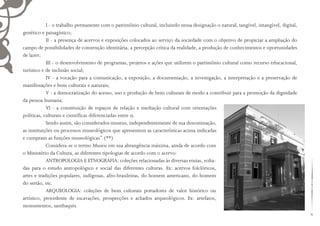 I - o trabalho permanente com o patrimônio cultural, incluindo nessa designação o natural, tangível, intangível, digital,
genético e paisagístico;
II - a presença de acervos e exposições colocados ao serviço da sociedade com o objetivo de propiciar a ampliação do
campo de possibilidades de construção identitária, a percepção crítica da realidade, a produção de conhecimentos e oportunidades
de lazer;
III - o desenvolvimento de programas, projetos e ações que utilizem o patrimônio cultural como recurso educacional,
turístico e de inclusão social;
IV - a vocação para a comunicação, a exposição, a documentação, a investigação, a interpretação e a preservação de
manifestações e bens culturais e naturais;
V - a democratização do acesso, uso e produção de bens culturais de modo a contribuir para a promoção da dignidade
da pessoa humana;
VI - a constituição de espaços de relação e mediação cultural com orientações
políticas, culturais e científicas diferenciadas entre si.
Sendo assim, são considerados museus, independentemente de sua denominação,
as instituições ou processos museológicos que apresentem as características acima indicadas
e cumpram as funções museológicas” (**)
Considera-se o termo Museu em sua abrangência máxima, ainda de acordo com
o Ministério da Cultura, as diferentes tipologias de acordo com o acervo:
ANTROPOLOGIA E ETNOGRAFIA: coleções relacionadas às diversas etnias, volta-
das para o estudo antropológico e social das diferentes culturas. Ex: acervos folclóricos,
artes e tradições populares, indígenas, afro-brasileiras, do homem americano, do homem
do sertão, etc.
ARQUEOLOGIA: coleções de bens culturais portadores de valor histórico ou
artístico, procedente de escavações, prospecções e achados arqueológicos. Ex: artefatos,
monumentos, sambaquis.
 